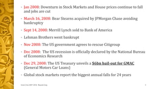 • Jan 2008: Downturn in Stock Markets and House prices continue to fall
and jobs are cut
• March 16, 2008: Bear Stearns acquired by JPMorgan Chase avoiding
bankruptcy
• Sept 14, 2008: Merrill Lynch sold to Bank of America
• Lehman Brothers went bankrupt
• Nov 2008: The US government agrees to rescue Citigroup
• Dec 2008: The US recession is officially declared by the National Bureau
of Economics Research
• Dec 29, 2008: The US Treasury unveils a $6bn bail-out for GMAC
(General Motors Car Loans)
• Global stock markets report the biggest annual falls for 24 years
Great Crise 2007-2010, Mayank Garg 3
 
