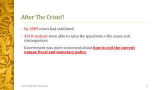 After The Crisis!!
• By 2009 crises had stabilized
• 2010 analysts were able to raise the questions o the cause and
consequences
• Government was more concerned about how to exit the current
unique fiscal and monetary policy
Great Crise 2007-2010, Mayank Garg 4
 