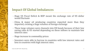 Impact Of Global Imbalances
• Huge US Fiscal Deficit & BOP meant the exchange rate of US dollar
would fluctuate
• China & major oil producing countries exported more than they
imported, creating a huge volumes of foreign exchange
• These large volumes were channels into UD bonds because of their low
saving rates & US started depending on these inflows to maintain low
interest rates
• Huge increase in commodity prices
• Investors were able to borrow in countries with low interest rates and
lens in countries with high interest rates.
Great Crise 2007-2010, Mayank Garg 7
 