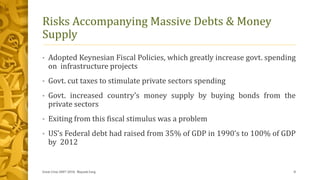 Risks Accompanying Massive Debts & Money
Supply
• Adopted Keynesian Fiscal Policies, which greatly increase govt. spending
on infrastructure projects
• Govt. cut taxes to stimulate private sectors spending
• Govt. increased country’s money supply by buying bonds from the
private sectors
• Exiting from this fiscal stimulus was a problem
• US’s Federal debt had raised from 35% of GDP in 1990’s to 100% of GDP
by 2012
Great Crise 2007-2010, Mayank Garg 8
 