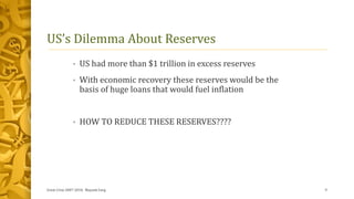 US’s Dilemma About Reserves
• US had more than $1 trillion in excess reserves
• With economic recovery these reserves would be the
basis of huge loans that would fuel inflation
• HOW TO REDUCE THESE RESERVES????
Great Crise 2007-2010, Mayank Garg 9
 