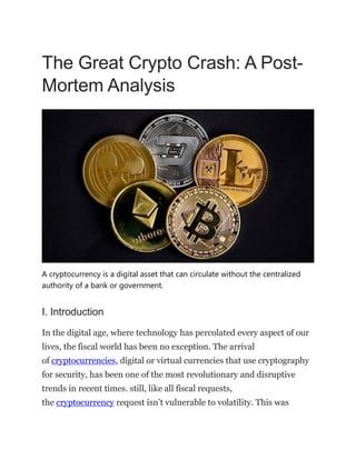 The Great Crypto Crash: A Post-
Mortem Analysis
A cryptocurrency is a digital asset that can circulate without the centralized
authority of a bank or government.
I. Introduction
In the digital age, where technology has percolated every aspect of our
lives, the fiscal world has been no exception. The arrival
of cryptocurrencies, digital or virtual currencies that use cryptography
for security, has been one of the most revolutionary and disruptive
trends in recent times. still, like all fiscal requests,
the cryptocurrency request isn’t vulnerable to volatility. This was
 