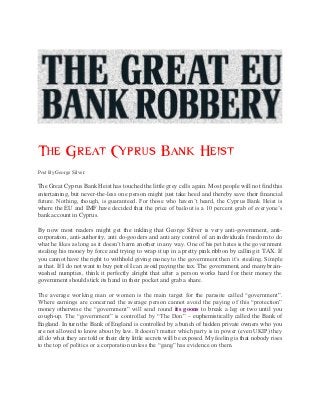 The Great Cyprus Bank Heist
Post By George Silver:

The Great Cyprus Bank Heist has touched the little grey cells again. Most people will not find this
entertaining, but never-the-less one person might just take heed and thereby save their financial
future. Nothing, though, is guaranteed. For those who haven’t heard, the Cyprus Bank Heist is
where the EU and IMF have decided that the price of bailout is a 10 percent grab of everyone’s
bank account in Cyprus.

By now most readers might get the inkling that George Silver is very anti-government, anti-
corporation, anti-authority, anti do-gooders and anti any control of an individuals freedom to do
what he likes as long as it doesn’t harm another in any way. One of his pet hates is the government
stealing his money by force and trying to wrap it up in a pretty pink ribbon by calling it TAX. If
you cannot have the right to withhold giving money to the government then it’s stealing. Simple
as that. If I do not want to buy petrol I can avoid paying the tax. The government, and many brain-
washed numpties, think it perfectly alright that after a person works hard for their money the
government should stick its hand in their pocket and grab a share.

The average working man or women is the main target for the parasite called “government”.
Where earnings are concerned the average person cannot avoid the paying of this “protection”
money otherwise the “government” will send round its goons to break a leg or two until you
cough-up. The “government” is controlled by “The Don” – euphemistically called the Bank of
England. In turn the Bank of England is controlled by a bunch of hidden private owners who you
are not allowed to know about by law. It doesn’t matter which party is in power (even UKIP) they
all do what they are told or their dirty little secrets will be exposed. My feeling is that nobody rises
to the top of politics or a corporation unless the “gang” has evidence on them.
 