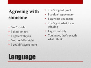 Language
Agreeing with
someone
• You're right
• I think so, too
• I agree with you
• You could be right
• I couldn't agree more
• That's a good point
• I couldn't agree more
• I see what you mean
• That's just what I was
thinking
• I agree entirely
• You know, that's exactly
what I think
 