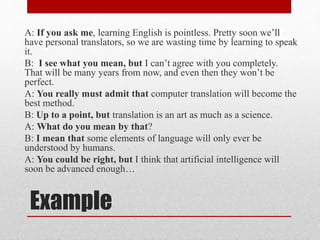 Example
A: If you ask me, learning English is pointless. Pretty soon we’ll
have personal translators, so we are wasting time by learning to speak
it.
B: I see what you mean, but I can’t agree with you completely.
That will be many years from now, and even then they won’t be
perfect.
A: You really must admit that computer translation will become the
best method.
B: Up to a point, but translation is an art as much as a science.
A: What do you mean by that?
B: I mean that some elements of language will only ever be
understood by humans.
A: You could be right, but I think that artificial intelligence will
soon be advanced enough…
 