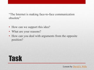 Task
“The Internet is making face-to-face communication
obsolete”
• How can we support this idea?
• What are your reasons?
• How can you deal with arguments from the opposite
position?
Lesson by David S. Wills
 