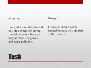 Task
Group A:
Fireworks should be banned
in China except for during
special occasions because
they are loud, dangerous,
and cause pollution.
Group B:
Fireworks should not be
banned because they are part
of the culture/
 