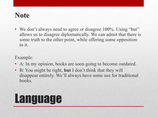 Language
Note
• We don’t always need to agree or disagree 100%. Using “but”
allows us to disagree diplomatically. We can admit that there is
some truth to the other point, while offering some opposition
to it.
Example:
• A: In my opinion, books are soon going to become outdated.
• B: You might be right, but I don’t think that they will
disappear entirely. We’ll always have some use for traditional
books.
 