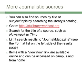 More Journalistic sourcesYou can also find sources by title or subject/topic by searching the library’s catalog.Go to: http://stulibrary.worldcat.orgSearch for the title of a source, such as Newsweek or TimeLimit search results to “Journal/Magazine” (see the Format list on the left side of the results page)Items with a “view now” link are available online and can be accessed on campus and from home