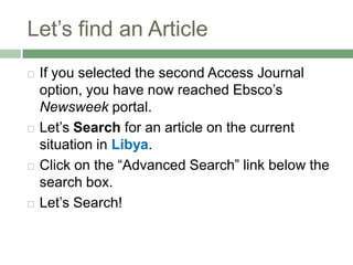 Let’s find an ArticleIf you selected the second Access Journal option, you have now reached Ebsco’s Newsweek portal.Let’s Search for an article on the current situation in Libya.Click on the “Advanced Search” link below the search box. Let’s Search!