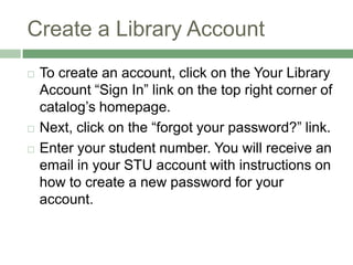 Create a Library AccountTo create an account, click on the Your Library Account “Sign In” link on the top right corner of catalog’s homepage. Next, click on the “forgot your password?” link.Enter your student number. You will receive an email in your STU account with instructions on how to create a new password for your account.