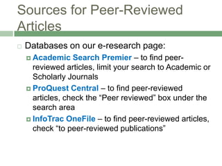 Sources for Peer-Reviewed ArticlesDatabases on our e-research page:Academic Search Premier– to find peer-reviewed articles, limit your search to Academic or Scholarly JournalsProQuest Central – to find peer-reviewed articles, check the “Peer reviewed” box under the search areaInfoTrac OneFile– to find peer-reviewed articles, check “to peer-reviewed publications”