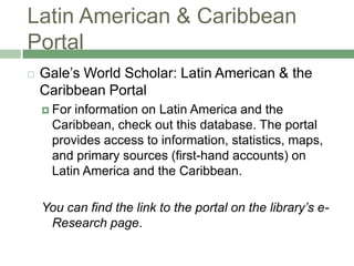 Latin American & Caribbean PortalGale’s World Scholar: Latin American & the Caribbean PortalFor information on Latin America and the Caribbean, check out this database. The portal provides access to information, statistics, maps, and primary sources (first-hand accounts) on Latin America and the Caribbean.You can find the link to the portal on the library’s e-Research page.