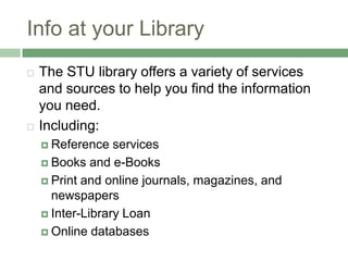 Info at your LibraryThe STU library offers a variety of services and sources to help you find the information you need.Including:Reference servicesBooks and e-BooksPrint and online journals, magazines, and newspapersInter-Library LoanOnline databases