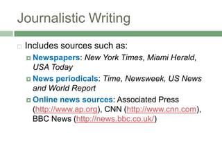 Journalistic WritingIncludes sources such as:Newspapers: New York Times, Miami Herald, USA TodayNewsperiodicals: Time, Newsweek, US News and World ReportOnline news sources: Associated Press (http://www.ap.org), CNN (http://www.cnn.com), BBC News (http://news.bbc.co.uk/)