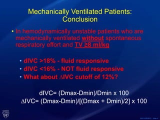 ©2015 MFMER | slide-41
Mechanically Ventilated Patients:
Conclusion
• In hemodynamically unstable patients who are
mechanically ventilated without spontaneous
respiratory effort and TV ≥8 ml/kg
• dIVC >18% - fluid responsive
• dIVC <16% - NOT fluid responsive
• What about ∆IVC cutoff of 12%?
dIVC= (Dmax-Dmin)/Dmin x 100
∆IVC= (Dmax-Dmin)/[(Dmax + Dmin)/2] x 100
 