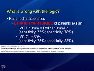 ©2015 MFMER | slide-58
What’s wrong with the logic?
• Patient characteristics
• ETHNICITY/PHYSIQUE of patients (Asian)
• IVC > 19mm = RAP >10mmHg
(sensitivity, 75%; specificity, 78%)
• IVC-CI > 30%
(sensitivity, 75%; specificity, 83%).
 