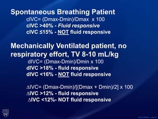 ©2015 MFMER | slide-76
Spontaneous Breathing Patient
cIVC= (Dmax-Dmin)/Dmax x 100
cIVC >40% - Fluid responsive
cIVC ≤15% - NOT fluid responsive
Mechanically Ventilated patient, no
respiratory effort, TV 8-10 mL/kg
dIVC= (Dmax-Dmin)/Dmin x 100
dIVC >18% - fluid responsive
dIVC <16% - NOT fluid responsive
∆IVC= (Dmax-Dmin)/[(Dmax + Dmin)/2] x 100
∆IVC >12% - fluid responsive
∆IVC <12%- NOT fluid responsive
 