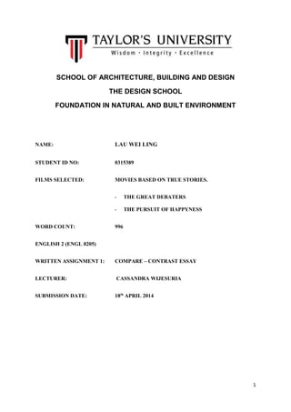 1
SCHOOL OF ARCHITECTURE, BUILDING AND DESIGN
THE DESIGN SCHOOL
FOUNDATION IN NATURAL AND BUILT ENVIRONMENT
NAME: LAU WEI LING
STUDENT ID NO: 0315389
FILMS SELECTED: MOVIES BASED ON TRUE STORIES.
- THE GREAT DEBATERS
- THE PURSUIT OF HAPPYNESS
WORD COUNT: 996
ENGLISH 2 (ENGL 0205)
WRITTEN ASSIGNMENT 1: COMPARE – CONTRAST ESSAY
LECTURER: CASSANDRA WIJESURIA
SUBMISSION DATE: 18th
APRIL 2014
 