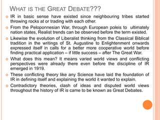 WHAT IS THE GREAT DEBATE???
 IR in basic sense have existed since neighbouring tribes started
throwing rocks at or trading with each other.
 From the Peloponnesian War, through European poleis to ultimately
nation states, Realist trends can be observed before the term existed.
 Likewise the evolution of Liberalist thinking from the Classical Biblical
tradition in the writings of St. Augustine to Enlightenment onwards
expressed itself in calls for a better more cooperative world before
finding practical application – if little success – after The Great War.
 What does this mean? It means varied world views and conflicting
perspectives were already there even before the discipline of IR
emerged in 1919.
 These conflicting theory like any Science have laid the foundation of
IR in defining itself and explaining the world it wanted to explain.
 Contradictory theories, clash of ideas and disputed world views
throughout the history of IR is came to be known as Great Debates.
 