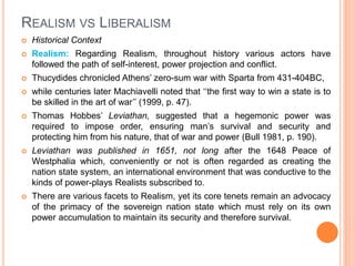REALISM VS LIBERALISM
 Historical Context
 Realism: Regarding Realism, throughout history various actors have
followed the path of self-interest, power projection and conflict.
 Thucydides chronicled Athens’ zero-sum war with Sparta from 431-404BC,
 while centuries later Machiavelli noted that ‘‘the first way to win a state is to
be skilled in the art of war’’ (1999, p. 47).
 Thomas Hobbes’ Leviathan, suggested that a hegemonic power was
required to impose order, ensuring man’s survival and security and
protecting him from his nature, that of war and power (Bull 1981, p. 190).
 Leviathan was published in 1651, not long after the 1648 Peace of
Westphalia which, conveniently or not is often regarded as creating the
nation state system, an international environment that was conductive to the
kinds of power-plays Realists subscribed to.
 There are various facets to Realism, yet its core tenets remain an advocacy
of the primacy of the sovereign nation state which must rely on its own
power accumulation to maintain its security and therefore survival.
 