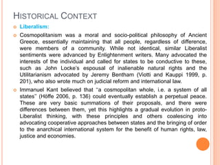 HISTORICAL CONTEXT
 Liberalism:
 Cosmopolitanism was a moral and socio-political philosophy of Ancient
Greece, essentially maintaining that all people, regardless of difference,
were members of a community. While not identical, similar Liberalist
sentiments were advanced by Enlightenment writers. Many advocated the
interests of the individual and called for states to be conductive to these,
such as John Locke’s espousal of inalienable natural rights and the
Utilitarianism advocated by Jeremy Bentham (Viotti and Kauppi 1999, p.
201), who also wrote much on judicial reform and international law.
 Immanuel Kant believed that ‘‘a cosmopolitan whole, i.e. a system of all
states’’ (Höffe 2006, p. 136) could eventually establish a perpetual peace.
These are very basic summations of their proposals, and there were
differences between them, yet this highlights a gradual evolution in proto-
Liberalist thinking, with these principles and others coalescing into
advocating cooperative approaches between states and the bringing of order
to the anarchical international system for the benefit of human rights, law,
justice and economies.
 