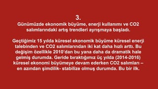 3.
Günümüzde ekonomik büyüme, enerji kullanımı ve CO2
salımlarındaki artış trendleri ayrışmaya başladı.
Geçtiğimiz 15 yılda küresel ekonomik büyüme küresel enerji
talebinden ve CO2 salımlarından iki kat daha hızlı arttı. Bu
değişim özellikle 2010’dan bu yana daha da dramatik hale
gelmiş durumda. Geride bıraktığımız üç yılda (2014-2016)
küresel ekonomi büyümeye devam ederken CO2 salımları –
en azından şimdilik- stabilize olmuş durumda. Bu bir ilk.
 