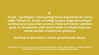 4.
Ancak, “ayrıklaşma” (Decoupling) henüz kaçınılmaz bir sonuç
değil. Gidişat iyi. Enerji verimliliği bugüne değin gerçekleşen
ayrıklaşmanın çoğundan sorumlu. Fakat sıfır karbon yakıtlara
geçiş ve dönüşümün artan enerji talebi ve nüfusla başa baş
olacak şekilde ivmelenmesi gerekiyor.
Ayrıklaşma işte ancak o zaman gerçekleşmiş olacak.
Çevirenin notu: Tam da bu sebeple şu an tanık olduğumuz şey mutlak değil “göreceli” ayrıklaşma. Göreceli
ayrıklaşma iklim krizini ve olumsuz sonuçlarını engellemeye yetmeyecek.
 
