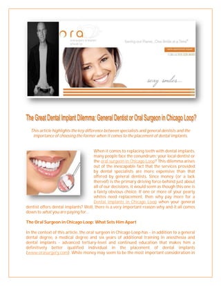 This article highlights the key difference between specialists and general dentists and the
   importance of choosing the former when it comes to the placement of dental implants.


                                     When it comes to replacing teeth with dental implants,
                                     many people face the conundrum: your local dentist or
                                     the oral surgeon in Chicago Loop? This dilemma arises
                                     out of the inescapable fact that the services provided
                                     by dental specialists are more expensive than that
                                     offered by general dentists. Since money (or a lack
                                     thereof) is the primary driving force behind just about
                                     all of our decisions, it would seem as though this one is
                                     a fairly obvious choice. If one or more of your pearly
                                     whites need replacement, then why pay more for a
                                     Dental implants in Chicago Loop when your general
dentist offers dental implants? Well, there is a very important reason why and it all comes
down to what you are paying for…

The Oral Surgeon in Chicago Loop: What Sets Him Apart

In the context of this article, the oral surgeon in Chicago Loop has - in addition to a general
dental degree, a medical degree and six years of additional training in anesthesia and
dental implants - advanced tertiary-level and continued education that makes him a
definitively better qualified individual in the placement of dental implants
(www.orasurgery.com). While money may seem to be the most important consideration in
 