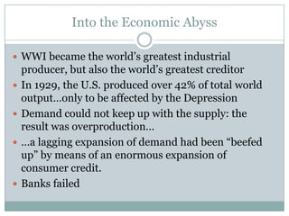 Into the Economic AbyssWWI became the world’s greatest industrial producer, but also the world’s greatest creditorIn 1929, the U.S. produced over 42% of total world output…only to be affected by the DepressionDemand could not keep up with the supply: the result was overproduction……a lagging expansion of demand had been “beefed up” by means of an enormous expansion of consumer credit.Banks failed