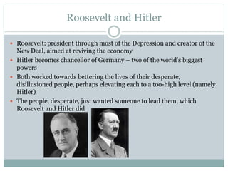 Roosevelt and HitlerRoosevelt: president through most of the Depression and creator of the New Deal, aimed at reviving the economyHitler becomes chancellor of Germany – two of the world’s biggest powersBoth worked towards bettering the lives of their desperate, disillusioned people, perhaps elevating each to a too-high level (namely Hitler)The people, desperate, just wanted someone to lead them, which Roosevelt and Hitler did