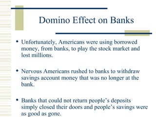 Domino Effect on Banks Unfortunately, Americans were using borrowed money, from banks, to play the stock market and lost millions. Nervous Americans rushed to banks to withdraw savings account money that was no longer at the bank. Banks that could not return people’s deposits simply closed their doors and people’s savings were as good as gone.  