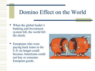 Domino Effect on the World When the global leader’s banking and investment system fell, the world felt the shock. Europeans who were paying back loans to the U.S. no longer could because Americans could not buy or consume European goods. 