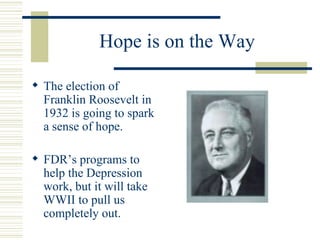 Hope is on the Way The election of Franklin Roosevelt in 1932 is going to spark a sense of hope. FDR’s programs to help the Depression work, but it will take WWII to pull us completely out. 