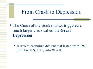 From Crash to Depression The Crash of the stock market triggered a much larger crisis called the  Great Depression . A severe economic decline that lasted from 1929 until the U.S. entry into WWII. 