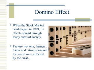 Domino Effect When the Stock Market crash began in 1929, its effects spread through many areas of society. Factory workers, farmers, banks and citizens around the world were affected by the crash. 
