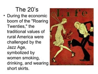 The 20’s
• During the economic
  boom of the "Roaring
  Twenties," the
  traditional values of
  rural America were
  challenged by the
  Jazz Age,
  symbolized by
  women smoking,
  drinking, and wearing
  short skirts.
 
