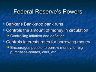Federal Reserve’s PowersFederal Reserve’s Powers
 Banker’s Bank-stop bank runsBanker’s Bank-stop bank runs
 Controls the amount of money in circulationControls the amount of money in circulation
 Controlling inflation and deflationControlling inflation and deflation
 Controls interests rates for borrowing moneyControls interests rates for borrowing money
 Encourages people to borrow money for bigEncourages people to borrow money for big
purchases-homes, cars, etc.purchases-homes, cars, etc.
 