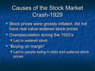 Causes of the Stock MarketCauses of the Stock Market
Crash-1929Crash-1929
 Stock prices were grossly inflated, did notStock prices were grossly inflated, did not
have real value-watered stock priceshave real value-watered stock prices
 Overspeculation during the 1920’sOverspeculation during the 1920’s
 Led to watered stockLed to watered stock
 ““Buying on margin”Buying on margin”
 Led to people being in debt and watered stockLed to people being in debt and watered stock
pricesprices
 