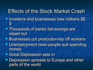 Effects of the Stock Market CrashEffects of the Stock Market Crash
 Investors and businesses lose millions $$Investors and businesses lose millions $$
$$
 Thousands of banks fail-savings areThousands of banks fail-savings are
wiped outwiped out
 Businesses cut production-lay off workersBusinesses cut production-lay off workers
 Unemployment rises-people quit spendingUnemployment rises-people quit spending
moneymoney
 Great Depression sets inGreat Depression sets in
 Depression spreads to Europe and otherDepression spreads to Europe and other
parts of the worldparts of the world
 