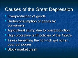 Causes of the Great DepressionCauses of the Great Depression
 Overproduction of goodsOverproduction of goods
 Underconsumption of goods byUnderconsumption of goods by
consumersconsumers
 Agricultural slump due to overproductionAgricultural slump due to overproduction
 High protective tariff policies of the 1920’sHigh protective tariff policies of the 1920’s
 Taxes benefiting the rich-rich got richer,Taxes benefiting the rich-rich got richer,
poor got poorerpoor got poorer
 Stock market crashStock market crash
 