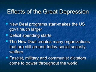 Effects of the Great DepressionEffects of the Great Depression
 New Deal programs start-makes the USNew Deal programs start-makes the US
gov’t much largergov’t much larger
 Deficit spending startsDeficit spending starts
 The New Deal creates many organizationsThe New Deal creates many organizations
that are still around today-social security,that are still around today-social security,
welfarewelfare
 Fascist, military and communist dictatorsFascist, military and communist dictators
come to power throughout the worldcome to power throughout the world
 