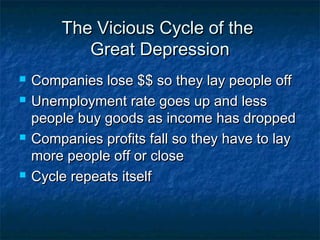 The Vicious Cycle of theThe Vicious Cycle of the
Great DepressionGreat Depression
 Companies lose $$ so they lay people offCompanies lose $$ so they lay people off
 Unemployment rate goes up and lessUnemployment rate goes up and less
people buy goods as income has droppedpeople buy goods as income has dropped
 Companies profits fall so they have to layCompanies profits fall so they have to lay
more people off or closemore people off or close
 Cycle repeats itselfCycle repeats itself
 