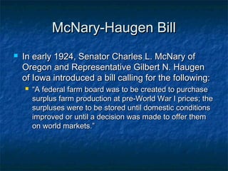 McNary-Haugen BillMcNary-Haugen Bill
 In early 1924, Senator Charles L. McNary ofIn early 1924, Senator Charles L. McNary of
Oregon and Representative Gilbert N. HaugenOregon and Representative Gilbert N. Haugen
of Iowa introduced a bill calling for the following:of Iowa introduced a bill calling for the following:
 ““A federal farm board was to be created to purchaseA federal farm board was to be created to purchase
surplus farm production at pre-World War I prices; thesurplus farm production at pre-World War I prices; the
surpluses were to be stored until domestic conditionssurpluses were to be stored until domestic conditions
improved or until a decision was made to offer themimproved or until a decision was made to offer them
on world markets.”on world markets.”
 