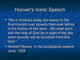 Hoover’s Ironic SpeechHoover’s Ironic Speech
 "We in America today are nearer to the"We in America today are nearer to the
final triumph over poverty than ever beforefinal triumph over poverty than ever before
in the history of this land... We shall soonin the history of this land... We shall soon
with the help of God be in sight of the daywith the help of God be in sight of the day
when poverty will be banished from thiswhen poverty will be banished from this
land."land."
 Herbert Hoover in his acceptance speechHerbert Hoover in his acceptance speech
June, 1928June, 1928
 