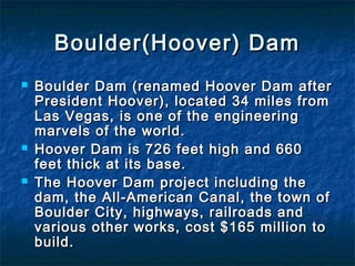 Boulder(Hoover) DamBoulder(Hoover) Dam
 Boulder Dam (renamed Hoover Dam afterBoulder Dam (renamed Hoover Dam after
President Hoover), located 34 miles fromPresident Hoover), located 34 miles from
Las Vegas, is one of the engineeringLas Vegas, is one of the engineering
marvels of the world.marvels of the world.
 Hoover Dam is 726 feet high and 660Hoover Dam is 726 feet high and 660
feet thick at its base.feet thick at its base.
 The Hoover Dam project including theThe Hoover Dam project including the
dam, the All-American Canal, the town ofdam, the All-American Canal, the town of
Boulder City, highways, railroads andBoulder City, highways, railroads and
various other works, cost $165 million tovarious other works, cost $165 million to
build.build.
 