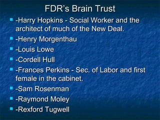 FDR’s Brain TrustFDR’s Brain Trust
 -Harry Hopkins - Social Worker and the-Harry Hopkins - Social Worker and the
architect of much of the New Deal.architect of much of the New Deal.
 -Henry Morgenthau-Henry Morgenthau
 -Louis Lowe-Louis Lowe
 -Cordell Hull-Cordell Hull
 -Frances Perkins - Sec. of Labor and first-Frances Perkins - Sec. of Labor and first
female in the cabinet.female in the cabinet.
 -Sam Rosenman-Sam Rosenman
 -Raymond Moley-Raymond Moley
 -Rexford Tugwell-Rexford Tugwell
 