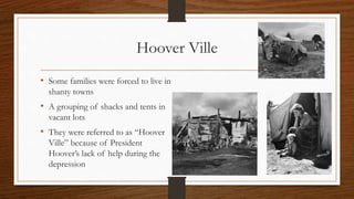 Hoover Ville
• Some families were forced to live in
shanty towns
• A grouping of shacks and tents in
vacant lots
• They were referred to as “Hoover
Ville” because of President
Hoover’s lack of help during the
depression
 