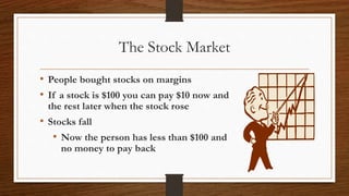 The Stock Market
• People bought stocks on margins
• If a stock is $100 you can pay $10 now and
the rest later when the stock rose
• Stocks fall
• Now the person has less than $100 and
no money to pay back
 