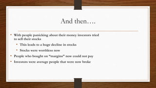 And then….
• With people panicking about their money investors tried
to sell their stocks
• This leads to a huge decline in stocks
• Stocks were worthless now
• People who bought on “margins” now could not pay
• Investors were average people that were now broke
 